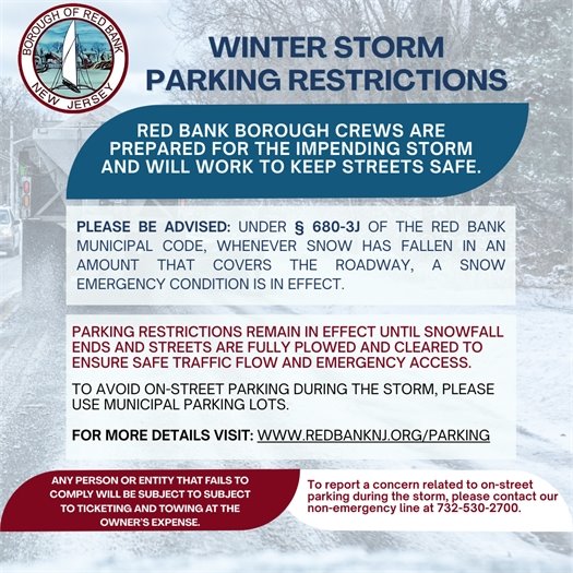 WINTER STORM PARKING RESTRICTIONS  RED BANK BOROUGH CREWS ARE PREPARED FOR THE IMPENDING STORM AND WILL WORK TO KEEP STREETS SAFE.  PLEASE BE ADVISED: Under § 680-3J of the Red Bank Municipal Code, whenever snow has fallen in an amount that covers the roadway, a snow emergency condition is in effect.  PARKING RESTRICTIONS REMAIN IN EFFECT UNTIL SNOWFALL ENDS AND STREETS ARE FULLY PLOWED AND CLEARED TO ENSURE SAFE TRAFFIC FLOW AND EMERGENCY ACCESS.  To avoid on-street parking during the storm, please use municipal parking lots.  FOR MORE DETAILS VISIT: www.redbanknj.org/parking  ANY PERSON OR ENTITY THAT FAILS TO COMPLY WILL BE SUBJECT TO TICKETING AND TOWING AT THE OWNER’S EXPENSE.  To report a concern related to on-street parking during the storm, please contact our non-emergency line at 732-530-2700.
