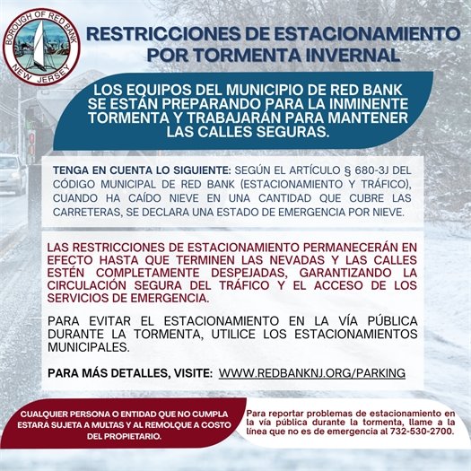 RESTRICCIONES DE ESTACIONAMIENTO POR TORMENTA INVERNAL  LOS EQUIPOS DEL MUNICIPIO DE RED BANK SE ESTÁN PREPARANDO PARA LA INMINENTE TORMENTA Y TRABAJARÁN PARA MANTENER LAS CALLES SEGURAS.  TENGA EN CUENTA LO SIGUIENTE: Según el Artículo § 680-3J del Código Municipal de Red Bank (Estacionamiento y Tráfico), cuando ha caído nieve en una cantidad que cubre las carreteras, se declara un estado de emergencia por nieve.  LAS RESTRICCIONES DE ESTACIONAMIENTO PERMANECERÁN EN EFECTO HASTA QUE TERMINEN LAS NEVADAS Y LAS CALLES ESTÉN COMPLETAMENTE DESPEJADAS, GARANTIZANDO LA CIRCULACIÓN SEGURA DEL TRÁFICO Y EL ACCESO DE LOS SERVICIOS DE EMERGENCIA.  Para evitar el estacionamiento en la vía pública durante la tormenta, utilice los estacionamientos municipales.  PARA MÁS DETALLES, VISITE: www.redbanknj.org/parking  CUALQUIER PERSONA O ENTIDAD QUE NO CUMPLA ESTARÁ SUJETA A MULTAS Y AL REMOLQUE A COSTO DEL PROPIETARIO.  Para reportar problemas de estacionamiento en la vía pública durante la tormenta, llame a la línea que no es de emergencia al 732-530-2700.