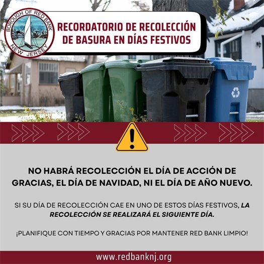 Recordatorio de Recolección de Basura en Días Festivos- No habrá recolección el Día de Acción de Gracias, el Día de Navidad, ni el Día de Año Nuevo.- Si su día de recolección cae en uno de estos días festivos, la recolección se realizará el siguiente día.  ¡Planifique con tiempo y gracias por mantener Red Bank limpio! 